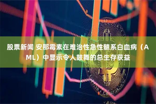 股票新闻 安那霉素在难治性急性髓系白血病（AML）中显示令人鼓舞的总生存获益