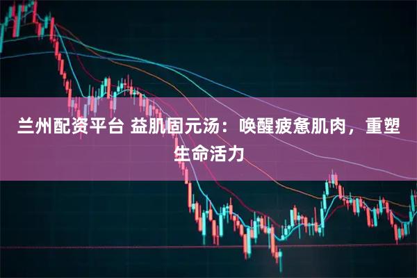兰州配资平台 益肌固元汤：唤醒疲惫肌肉，重塑生命活力