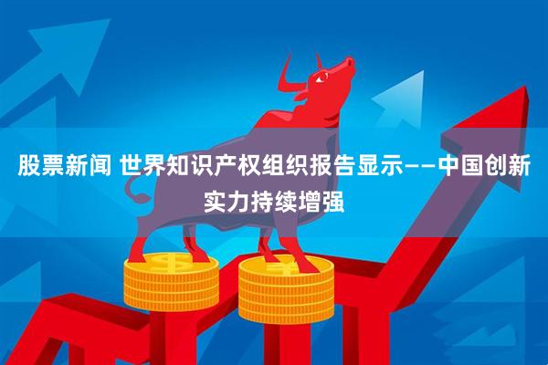 股票新闻 世界知识产权组织报告显示——中国创新实力持续增强