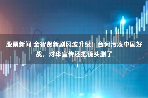 股票新闻 全智贤新剧风波升级！台词污蔑中国好战，对华宣传还把镜头删了