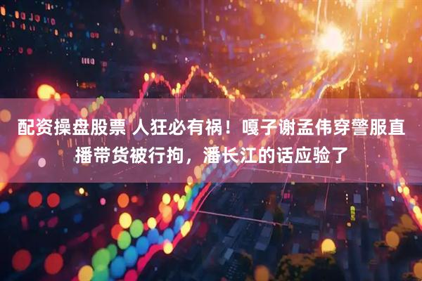 配资操盘股票 人狂必有祸！嘎子谢孟伟穿警服直播带货被行拘，潘长江的话应验了