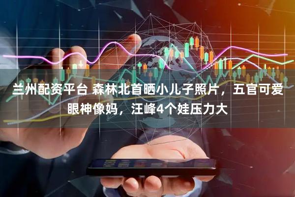 兰州配资平台 森林北首晒小儿子照片，五官可爱眼神像妈，汪峰4个娃压力大