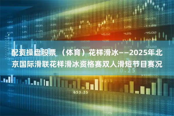 配资操盘股票 （体育）花样滑冰——2025年北京国际滑联花样滑冰资格赛双人滑短节目赛况