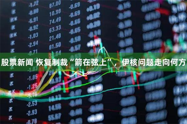 股票新闻 恢复制裁“箭在弦上”，伊核问题走向何方