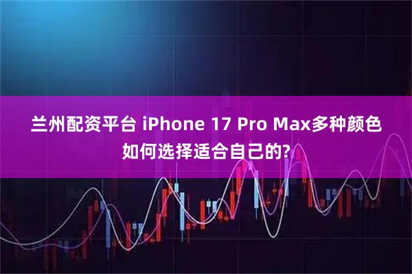 兰州配资平台 iPhone 17 Pro Max多种颜色如何选择适合自己的?