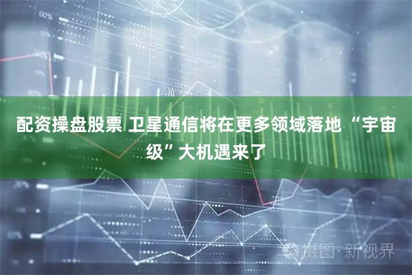 配资操盘股票 卫星通信将在更多领域落地 “宇宙级”大机遇来了