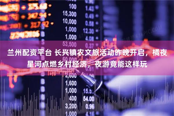 兰州配资平台 长兴镇农文旅活动昨晚开启，橘夜星河点燃乡村经济，夜游竟能这样玩
