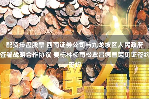 配资操盘股票 西南证券公司与九龙坡区人民政府签署战略合作协议 姜栋林杨雨松覃昌德曾荣见证签约