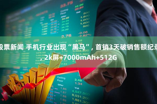 股票新闻 手机行业出现“黑马”, 首销3天破销售额纪录, 2k屏+7000mAh+512G