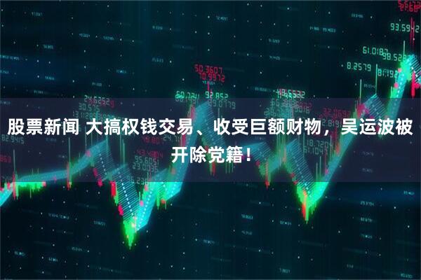 股票新闻 大搞权钱交易、收受巨额财物，吴运波被开除党籍！