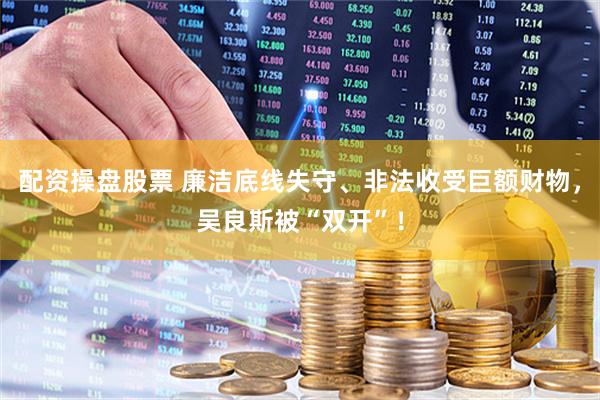 配资操盘股票 廉洁底线失守、非法收受巨额财物，吴良斯被“双开”！