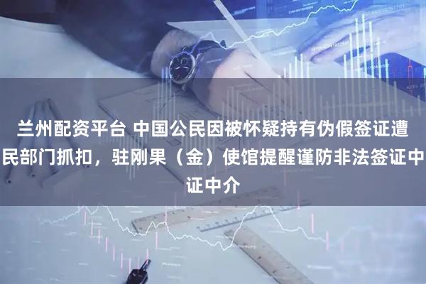 兰州配资平台 中国公民因被怀疑持有伪假签证遭移民部门抓扣，驻刚果（金）使馆提醒谨防非法签证中介