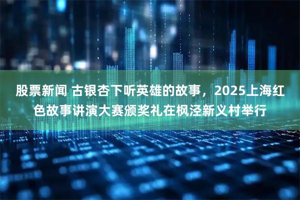 股票新闻 古银杏下听英雄的故事，2025上海红色故事讲演大赛颁奖礼在枫泾新义村举行