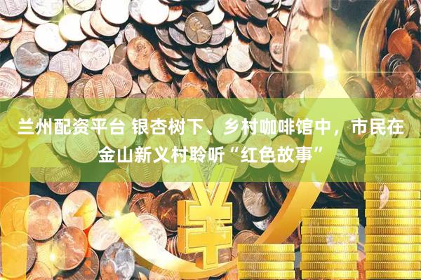 兰州配资平台 银杏树下、乡村咖啡馆中，市民在金山新义村聆听“红色故事”