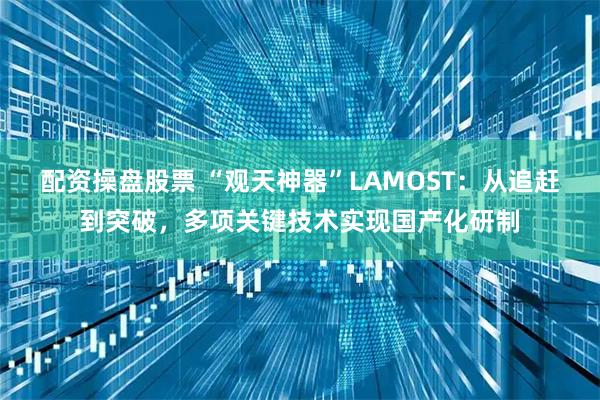 配资操盘股票 “观天神器”LAMOST：从追赶到突破，多项关键技术实现国产化研制