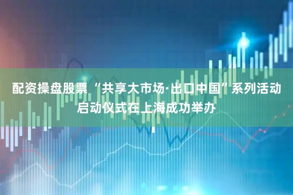 配资操盘股票 “共享大市场·出口中国”系列活动启动仪式在上海成功举办