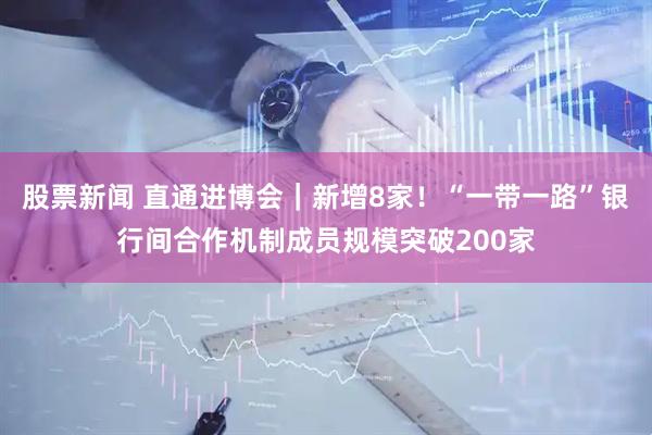 股票新闻 直通进博会｜新增8家！“一带一路”银行间合作机制成员规模突破200家