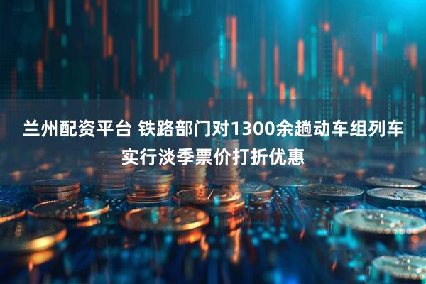 兰州配资平台 铁路部门对1300余趟动车组列车实行淡季票价打折优惠