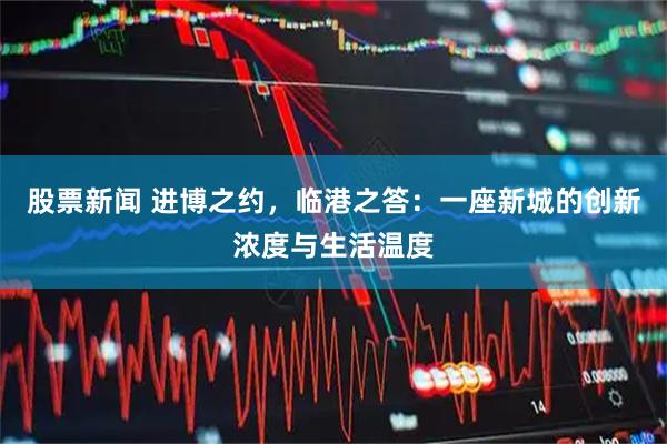 股票新闻 进博之约，临港之答：一座新城的创新浓度与生活温度
