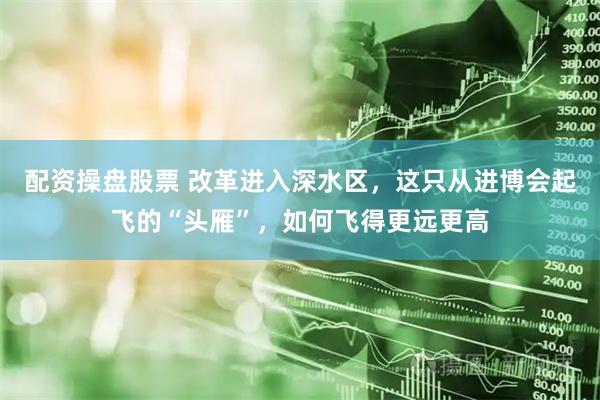 配资操盘股票 改革进入深水区，这只从进博会起飞的“头雁”，如何飞得更远更高