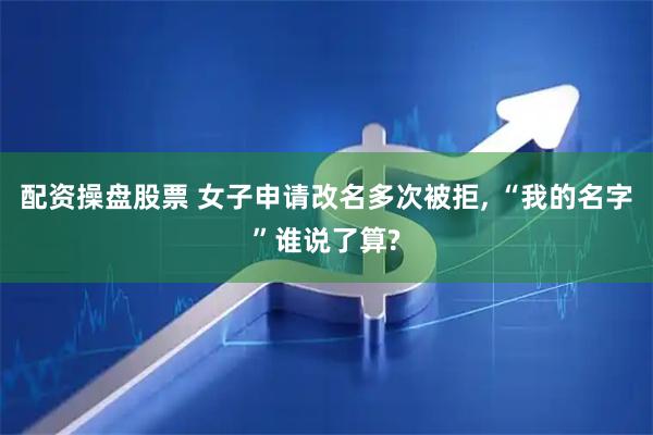 配资操盘股票 女子申请改名多次被拒, “我的名字”谁说了算?