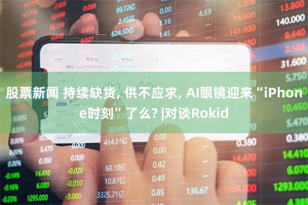 股票新闻 持续缺货, 供不应求, AI眼镜迎来“iPhone时刻”了么? |对谈Rokid