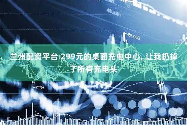 兰州配资平台 299元的桌面充电中心, 让我扔掉了所有充电头
