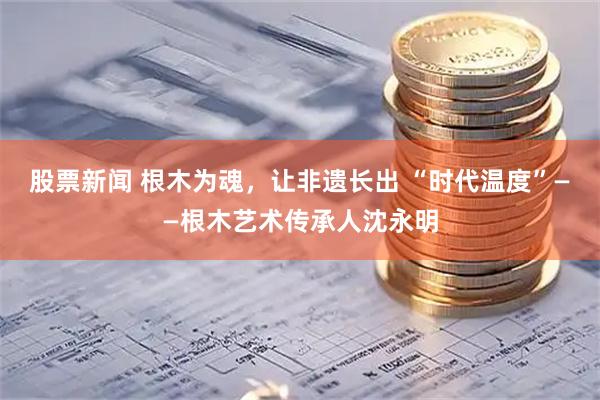 股票新闻 根木为魂，让非遗长出 “时代温度”——根木艺术传承人沈永明