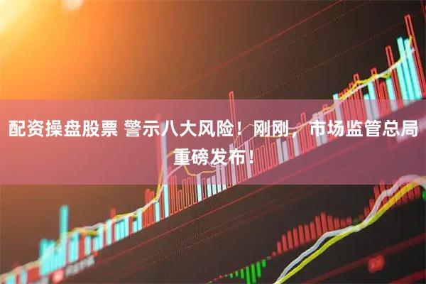 配资操盘股票 警示八大风险！刚刚，市场监管总局重磅发布！