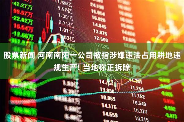 股票新闻 河南南阳一公司被指涉嫌违法占用耕地违规生产! 当地称正拆除