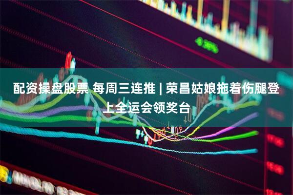 配资操盘股票 每周三连推 | 荣昌姑娘拖着伤腿登上全运会领奖台