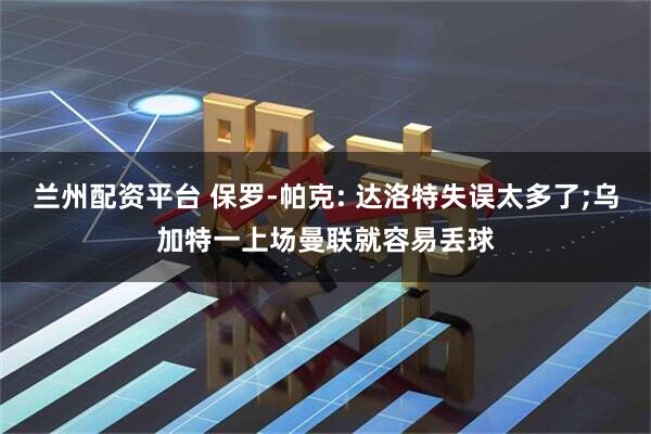 兰州配资平台 保罗-帕克: 达洛特失误太多了;乌加特一上场曼联就容易丢球