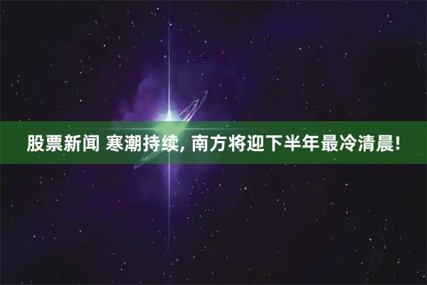 股票新闻 寒潮持续, 南方将迎下半年最冷清晨!