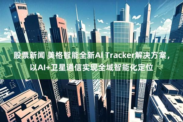 股票新闻 美格智能全新AI Tracker解决方案，以AI+卫星通信实现全域智能化定位