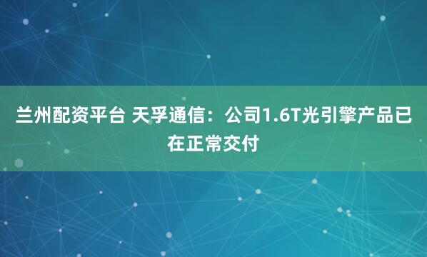 兰州配资平台 天孚通信：公司1.6T光引擎产品已在正常交付