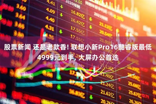 股票新闻 还是老款香! 联想小新Pro16酷睿版最低4999元到手, 大屏办公首选