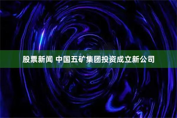 股票新闻 中国五矿集团投资成立新公司