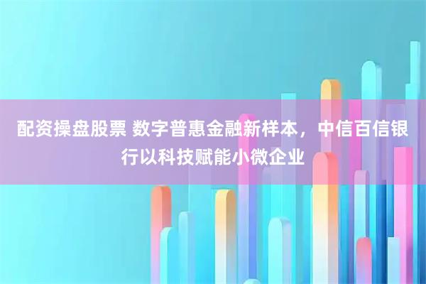 配资操盘股票 数字普惠金融新样本，中信百信银行以科技赋能小微企业