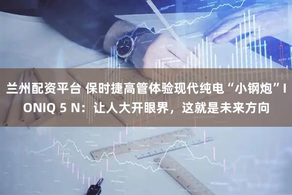兰州配资平台 保时捷高管体验现代纯电“小钢炮”IONIQ 5 N：让人大开眼界，这就是未来方向