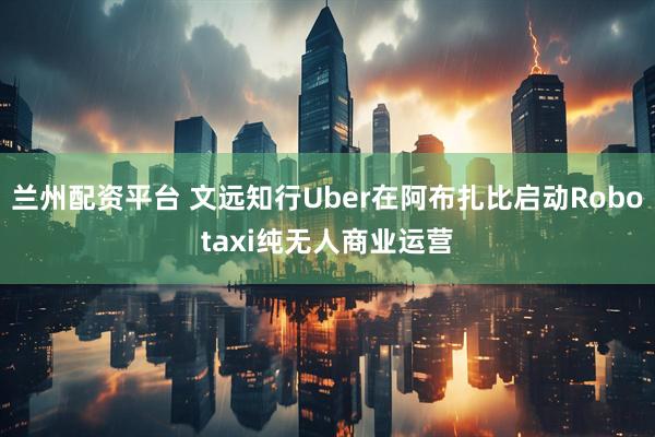 兰州配资平台 文远知行Uber在阿布扎比启动Robotaxi纯无人商业运营