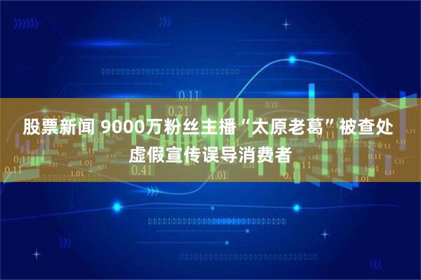 股票新闻 9000万粉丝主播“太原老葛”被查处 虚假宣传误导消费者