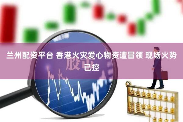 兰州配资平台 香港火灾爱心物资遭冒领 现场火势已控