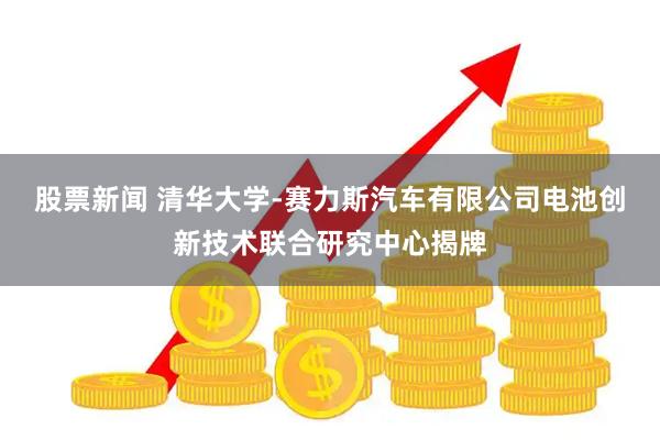 股票新闻 清华大学-赛力斯汽车有限公司电池创新技术联合研究中心揭牌