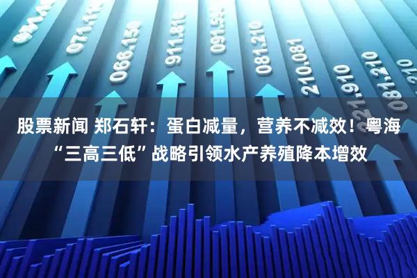 股票新闻 郑石轩：蛋白减量，营养不减效！粤海“三高三低”战略引领水产养殖降本增效