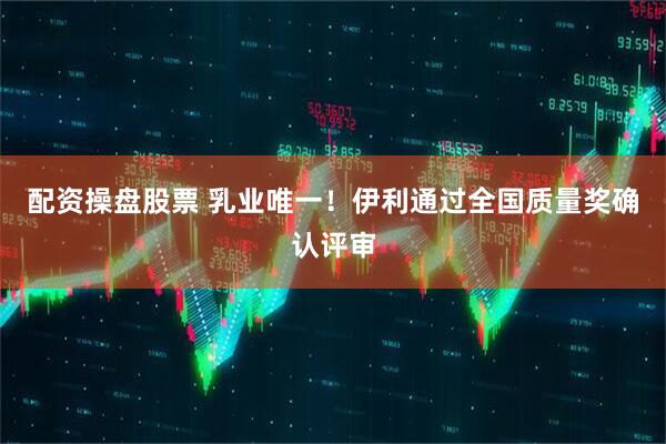 配资操盘股票 乳业唯一！伊利通过全国质量奖确认评审