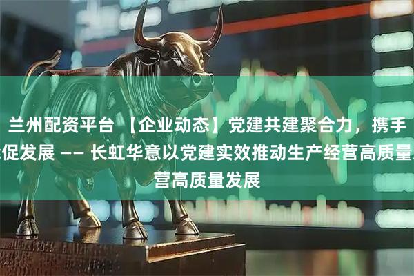 兰州配资平台 【企业动态】党建共建聚合力，携手赋能促发展 —— 长虹华意以党建实效推动生产经营高质量发展