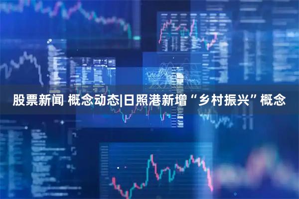 股票新闻 概念动态|日照港新增“乡村振兴”概念