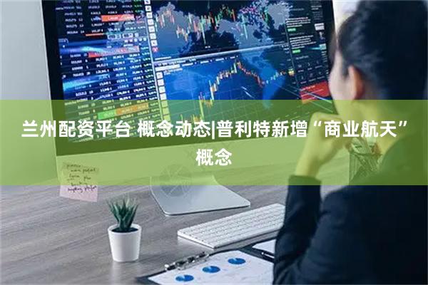 兰州配资平台 概念动态|普利特新增“商业航天”概念