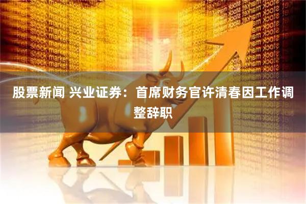 股票新闻 兴业证券：首席财务官许清春因工作调整辞职