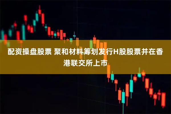 配资操盘股票 聚和材料筹划发行H股股票并在香港联交所上市